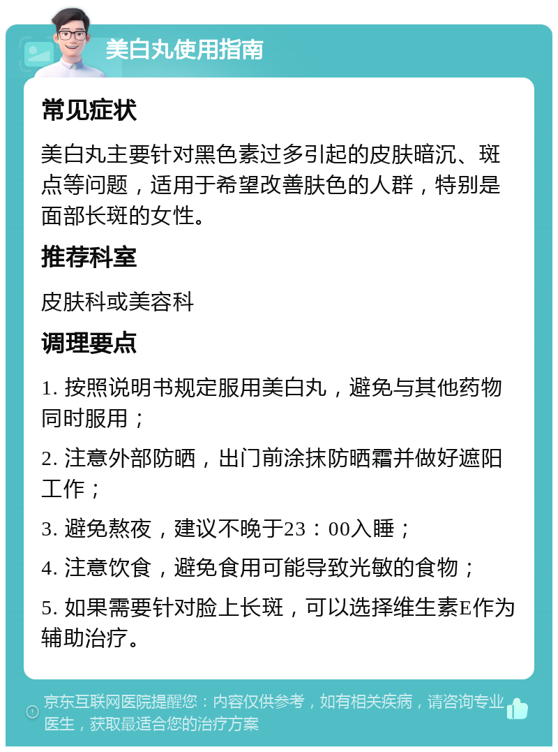 美白丸使用指南 常见症状 美白丸主要针对黑色素过多引起的皮肤暗沉、斑点等问题，适用于希望改善肤色的人群，特别是面部长斑的女性。 推荐科室 皮肤科或美容科 调理要点 1. 按照说明书规定服用美白丸，避免与其他药物同时服用； 2. 注意外部防晒，出门前涂抹防晒霜并做好遮阳工作； 3. 避免熬夜，建议不晚于23：00入睡； 4. 注意饮食，避免食用可能导致光敏的食物； 5. 如果需要针对脸上长斑，可以选择维生素E作为辅助治疗。