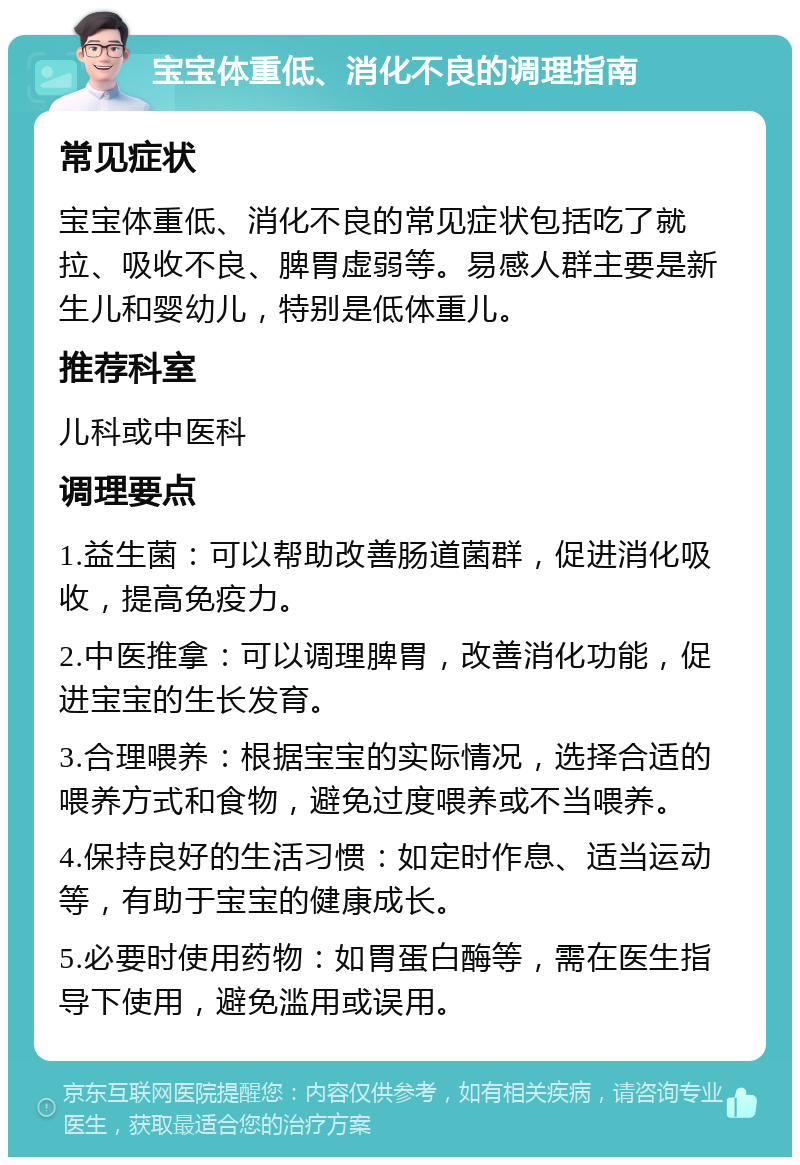 宝宝体重低、消化不良的调理指南 常见症状 宝宝体重低、消化不良的常见症状包括吃了就拉、吸收不良、脾胃虚弱等。易感人群主要是新生儿和婴幼儿，特别是低体重儿。 推荐科室 儿科或中医科 调理要点 1.益生菌：可以帮助改善肠道菌群，促进消化吸收，提高免疫力。 2.中医推拿：可以调理脾胃，改善消化功能，促进宝宝的生长发育。 3.合理喂养：根据宝宝的实际情况，选择合适的喂养方式和食物，避免过度喂养或不当喂养。 4.保持良好的生活习惯：如定时作息、适当运动等，有助于宝宝的健康成长。 5.必要时使用药物：如胃蛋白酶等，需在医生指导下使用，避免滥用或误用。