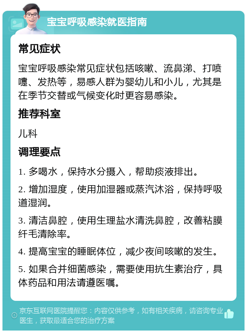 宝宝呼吸感染就医指南 常见症状 宝宝呼吸感染常见症状包括咳嗽、流鼻涕、打喷嚏、发热等，易感人群为婴幼儿和小儿，尤其是在季节交替或气候变化时更容易感染。 推荐科室 儿科 调理要点 1. 多喝水，保持水分摄入，帮助痰液排出。 2. 增加湿度，使用加湿器或蒸汽沐浴，保持呼吸道湿润。 3. 清洁鼻腔，使用生理盐水清洗鼻腔，改善粘膜纤毛清除率。 4. 提高宝宝的睡眠体位，减少夜间咳嗽的发生。 5. 如果合并细菌感染，需要使用抗生素治疗，具体药品和用法请遵医嘱。