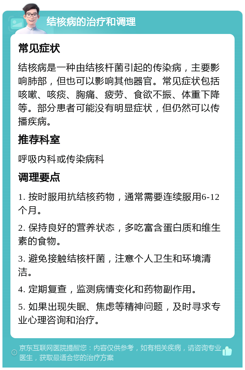 结核病的治疗和调理 常见症状 结核病是一种由结核杆菌引起的传染病，主要影响肺部，但也可以影响其他器官。常见症状包括咳嗽、咳痰、胸痛、疲劳、食欲不振、体重下降等。部分患者可能没有明显症状，但仍然可以传播疾病。 推荐科室 呼吸内科或传染病科 调理要点 1. 按时服用抗结核药物，通常需要连续服用6-12个月。 2. 保持良好的营养状态，多吃富含蛋白质和维生素的食物。 3. 避免接触结核杆菌，注意个人卫生和环境清洁。 4. 定期复查，监测病情变化和药物副作用。 5. 如果出现失眠、焦虑等精神问题，及时寻求专业心理咨询和治疗。