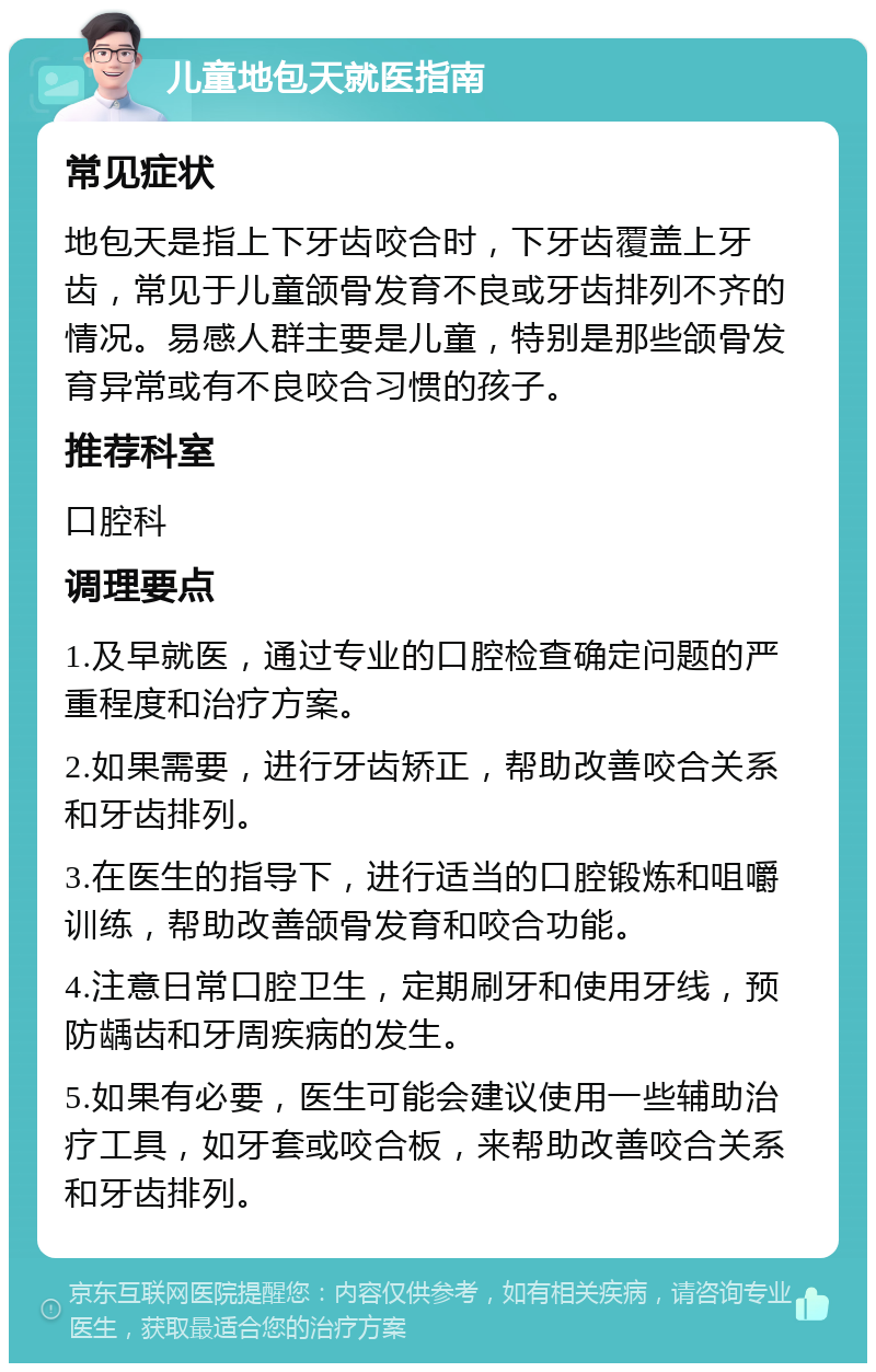 儿童地包天就医指南 常见症状 地包天是指上下牙齿咬合时，下牙齿覆盖上牙齿，常见于儿童颌骨发育不良或牙齿排列不齐的情况。易感人群主要是儿童，特别是那些颌骨发育异常或有不良咬合习惯的孩子。 推荐科室 口腔科 调理要点 1.及早就医，通过专业的口腔检查确定问题的严重程度和治疗方案。 2.如果需要，进行牙齿矫正，帮助改善咬合关系和牙齿排列。 3.在医生的指导下，进行适当的口腔锻炼和咀嚼训练，帮助改善颌骨发育和咬合功能。 4.注意日常口腔卫生，定期刷牙和使用牙线，预防龋齿和牙周疾病的发生。 5.如果有必要，医生可能会建议使用一些辅助治疗工具，如牙套或咬合板，来帮助改善咬合关系和牙齿排列。