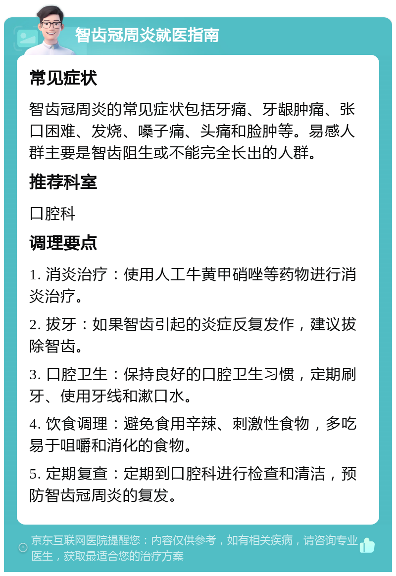 智齿冠周炎就医指南 常见症状 智齿冠周炎的常见症状包括牙痛、牙龈肿痛、张口困难、发烧、嗓子痛、头痛和脸肿等。易感人群主要是智齿阻生或不能完全长出的人群。 推荐科室 口腔科 调理要点 1. 消炎治疗：使用人工牛黄甲硝唑等药物进行消炎治疗。 2. 拔牙：如果智齿引起的炎症反复发作，建议拔除智齿。 3. 口腔卫生：保持良好的口腔卫生习惯，定期刷牙、使用牙线和漱口水。 4. 饮食调理：避免食用辛辣、刺激性食物，多吃易于咀嚼和消化的食物。 5. 定期复查：定期到口腔科进行检查和清洁，预防智齿冠周炎的复发。