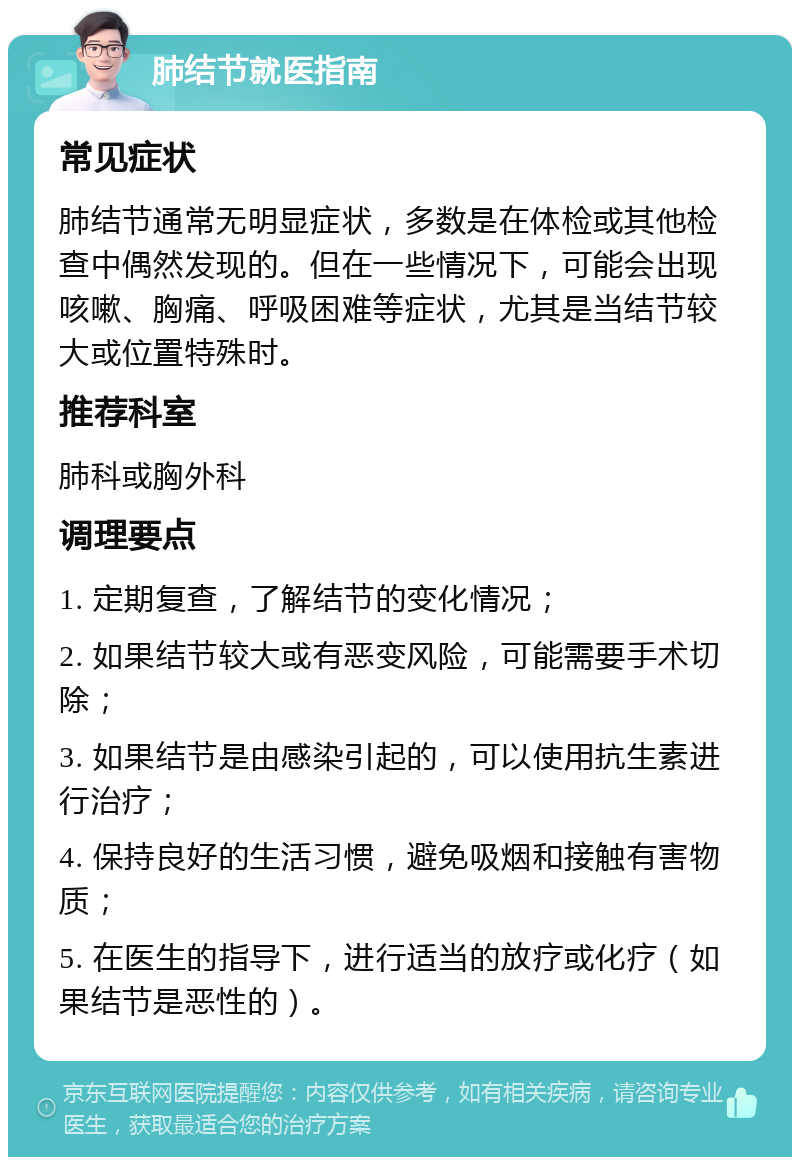 肺结节就医指南 常见症状 肺结节通常无明显症状，多数是在体检或其他检查中偶然发现的。但在一些情况下，可能会出现咳嗽、胸痛、呼吸困难等症状，尤其是当结节较大或位置特殊时。 推荐科室 肺科或胸外科 调理要点 1. 定期复查，了解结节的变化情况； 2. 如果结节较大或有恶变风险，可能需要手术切除； 3. 如果结节是由感染引起的，可以使用抗生素进行治疗； 4. 保持良好的生活习惯，避免吸烟和接触有害物质； 5. 在医生的指导下，进行适当的放疗或化疗（如果结节是恶性的）。