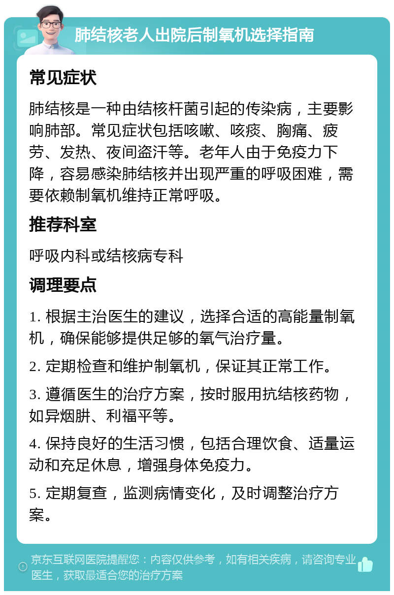 肺结核老人出院后制氧机选择指南 常见症状 肺结核是一种由结核杆菌引起的传染病，主要影响肺部。常见症状包括咳嗽、咳痰、胸痛、疲劳、发热、夜间盗汗等。老年人由于免疫力下降，容易感染肺结核并出现严重的呼吸困难，需要依赖制氧机维持正常呼吸。 推荐科室 呼吸内科或结核病专科 调理要点 1. 根据主治医生的建议，选择合适的高能量制氧机，确保能够提供足够的氧气治疗量。 2. 定期检查和维护制氧机，保证其正常工作。 3. 遵循医生的治疗方案，按时服用抗结核药物，如异烟肼、利福平等。 4. 保持良好的生活习惯，包括合理饮食、适量运动和充足休息，增强身体免疫力。 5. 定期复查，监测病情变化，及时调整治疗方案。