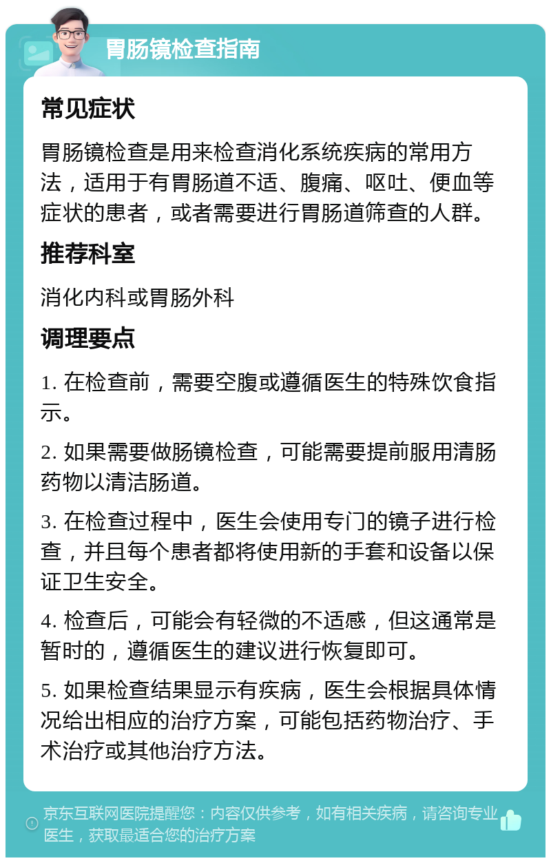 胃肠镜检查指南 常见症状 胃肠镜检查是用来检查消化系统疾病的常用方法，适用于有胃肠道不适、腹痛、呕吐、便血等症状的患者，或者需要进行胃肠道筛查的人群。 推荐科室 消化内科或胃肠外科 调理要点 1. 在检查前，需要空腹或遵循医生的特殊饮食指示。 2. 如果需要做肠镜检查，可能需要提前服用清肠药物以清洁肠道。 3. 在检查过程中，医生会使用专门的镜子进行检查，并且每个患者都将使用新的手套和设备以保证卫生安全。 4. 检查后，可能会有轻微的不适感，但这通常是暂时的，遵循医生的建议进行恢复即可。 5. 如果检查结果显示有疾病，医生会根据具体情况给出相应的治疗方案，可能包括药物治疗、手术治疗或其他治疗方法。