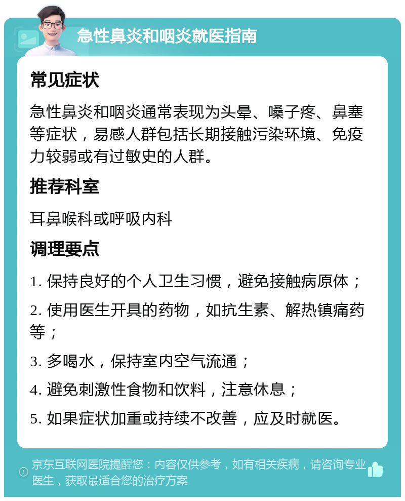 急性鼻炎和咽炎就医指南 常见症状 急性鼻炎和咽炎通常表现为头晕、嗓子疼、鼻塞等症状，易感人群包括长期接触污染环境、免疫力较弱或有过敏史的人群。 推荐科室 耳鼻喉科或呼吸内科 调理要点 1. 保持良好的个人卫生习惯，避免接触病原体； 2. 使用医生开具的药物，如抗生素、解热镇痛药等； 3. 多喝水，保持室内空气流通； 4. 避免刺激性食物和饮料，注意休息； 5. 如果症状加重或持续不改善，应及时就医。