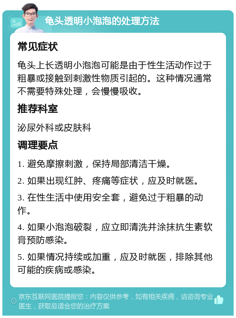 龟头透明小泡泡的处理方法 常见症状 龟头上长透明小泡泡可能是由于性生活动作过于粗暴或接触到刺激性物质引起的。这种情况通常不需要特殊处理，会慢慢吸收。 推荐科室 泌尿外科或皮肤科 调理要点 1. 避免摩擦刺激，保持局部清洁干燥。 2. 如果出现红肿、疼痛等症状，应及时就医。 3. 在性生活中使用安全套，避免过于粗暴的动作。 4. 如果小泡泡破裂，应立即清洗并涂抹抗生素软膏预防感染。 5. 如果情况持续或加重，应及时就医，排除其他可能的疾病或感染。