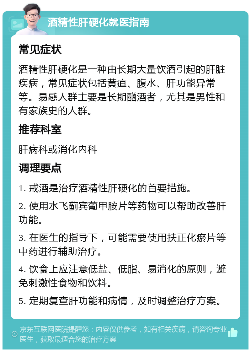 酒精性肝硬化就医指南 常见症状 酒精性肝硬化是一种由长期大量饮酒引起的肝脏疾病，常见症状包括黄疸、腹水、肝功能异常等。易感人群主要是长期酗酒者，尤其是男性和有家族史的人群。 推荐科室 肝病科或消化内科 调理要点 1. 戒酒是治疗酒精性肝硬化的首要措施。 2. 使用水飞蓟宾葡甲胺片等药物可以帮助改善肝功能。 3. 在医生的指导下，可能需要使用扶正化瘀片等中药进行辅助治疗。 4. 饮食上应注意低盐、低脂、易消化的原则，避免刺激性食物和饮料。 5. 定期复查肝功能和病情，及时调整治疗方案。