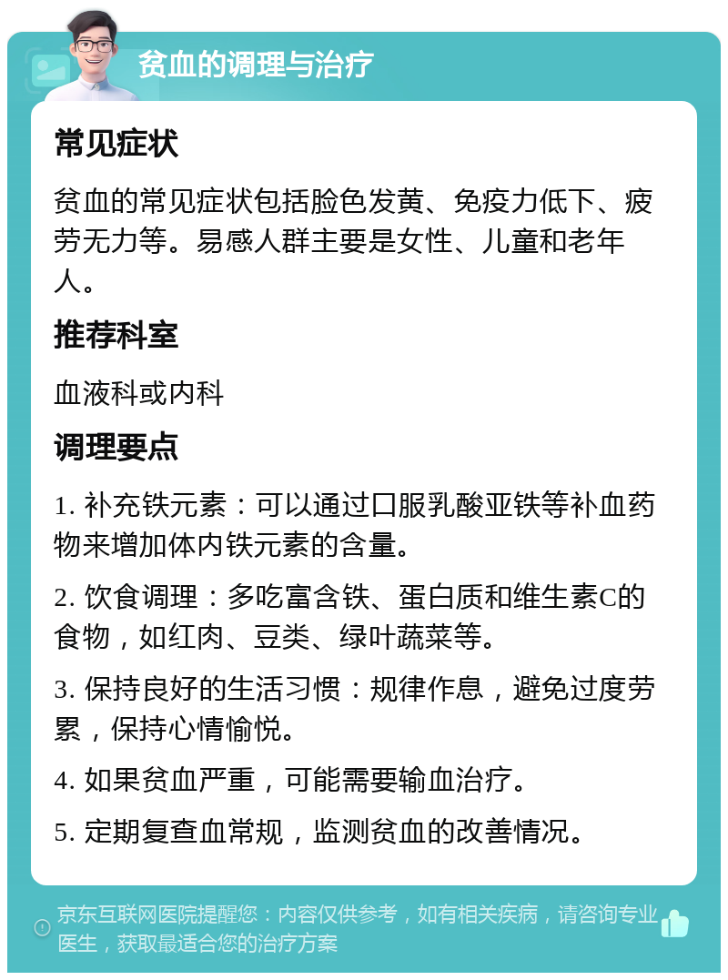 贫血的调理与治疗 常见症状 贫血的常见症状包括脸色发黄、免疫力低下、疲劳无力等。易感人群主要是女性、儿童和老年人。 推荐科室 血液科或内科 调理要点 1. 补充铁元素：可以通过口服乳酸亚铁等补血药物来增加体内铁元素的含量。 2. 饮食调理：多吃富含铁、蛋白质和维生素C的食物，如红肉、豆类、绿叶蔬菜等。 3. 保持良好的生活习惯：规律作息，避免过度劳累，保持心情愉悦。 4. 如果贫血严重，可能需要输血治疗。 5. 定期复查血常规，监测贫血的改善情况。