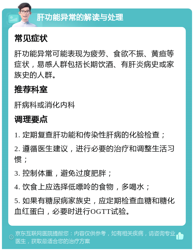 肝功能异常的解读与处理 常见症状 肝功能异常可能表现为疲劳、食欲不振、黄疸等症状，易感人群包括长期饮酒、有肝炎病史或家族史的人群。 推荐科室 肝病科或消化内科 调理要点 1. 定期复查肝功能和传染性肝病的化验检查； 2. 遵循医生建议，进行必要的治疗和调整生活习惯； 3. 控制体重，避免过度肥胖； 4. 饮食上应选择低嘌呤的食物，多喝水； 5. 如果有糖尿病家族史，应定期检查血糖和糖化血红蛋白，必要时进行OGTT试验。