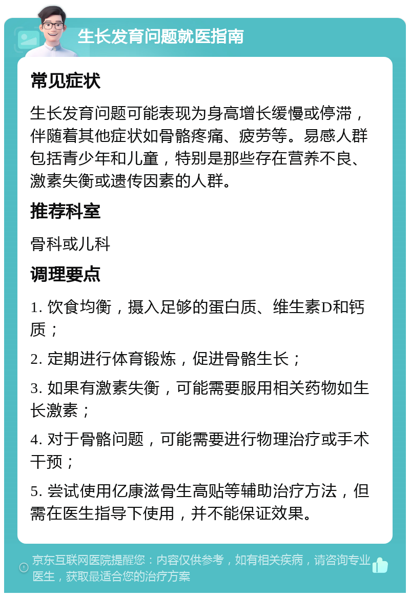 生长发育问题就医指南 常见症状 生长发育问题可能表现为身高增长缓慢或停滞，伴随着其他症状如骨骼疼痛、疲劳等。易感人群包括青少年和儿童，特别是那些存在营养不良、激素失衡或遗传因素的人群。 推荐科室 骨科或儿科 调理要点 1. 饮食均衡，摄入足够的蛋白质、维生素D和钙质； 2. 定期进行体育锻炼，促进骨骼生长； 3. 如果有激素失衡，可能需要服用相关药物如生长激素； 4. 对于骨骼问题，可能需要进行物理治疗或手术干预； 5. 尝试使用亿康滋骨生高贴等辅助治疗方法，但需在医生指导下使用，并不能保证效果。