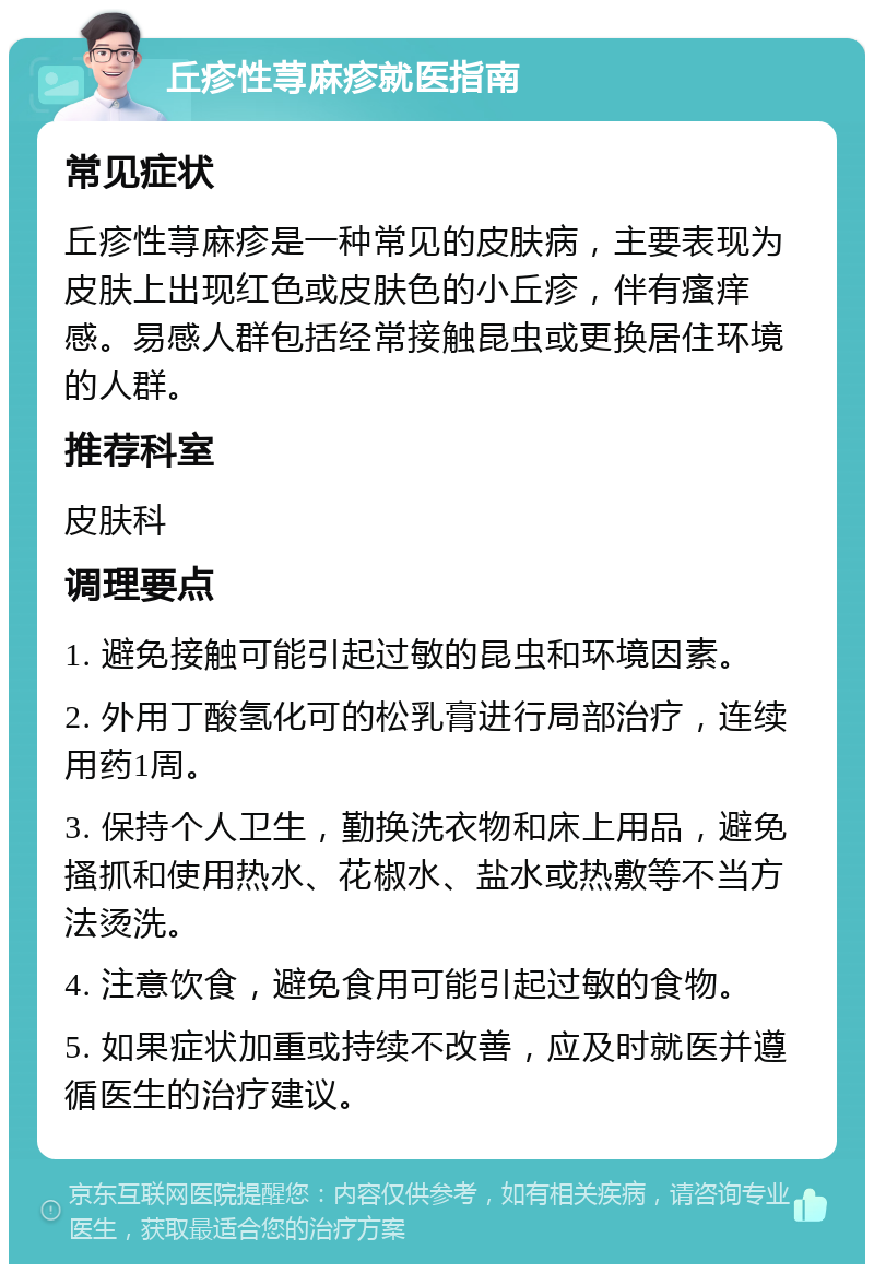 丘疹性荨麻疹就医指南 常见症状 丘疹性荨麻疹是一种常见的皮肤病，主要表现为皮肤上出现红色或皮肤色的小丘疹，伴有瘙痒感。易感人群包括经常接触昆虫或更换居住环境的人群。 推荐科室 皮肤科 调理要点 1. 避免接触可能引起过敏的昆虫和环境因素。 2. 外用丁酸氢化可的松乳膏进行局部治疗，连续用药1周。 3. 保持个人卫生，勤换洗衣物和床上用品，避免搔抓和使用热水、花椒水、盐水或热敷等不当方法烫洗。 4. 注意饮食，避免食用可能引起过敏的食物。 5. 如果症状加重或持续不改善，应及时就医并遵循医生的治疗建议。