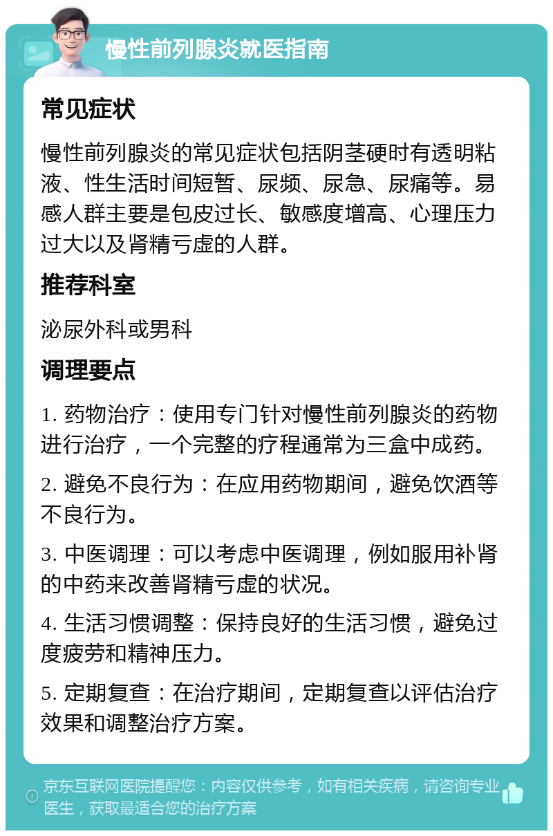 慢性前列腺炎就医指南 常见症状 慢性前列腺炎的常见症状包括阴茎硬时有透明粘液、性生活时间短暂、尿频、尿急、尿痛等。易感人群主要是包皮过长、敏感度增高、心理压力过大以及肾精亏虚的人群。 推荐科室 泌尿外科或男科 调理要点 1. 药物治疗：使用专门针对慢性前列腺炎的药物进行治疗，一个完整的疗程通常为三盒中成药。 2. 避免不良行为：在应用药物期间，避免饮酒等不良行为。 3. 中医调理：可以考虑中医调理，例如服用补肾的中药来改善肾精亏虚的状况。 4. 生活习惯调整：保持良好的生活习惯，避免过度疲劳和精神压力。 5. 定期复查：在治疗期间，定期复查以评估治疗效果和调整治疗方案。