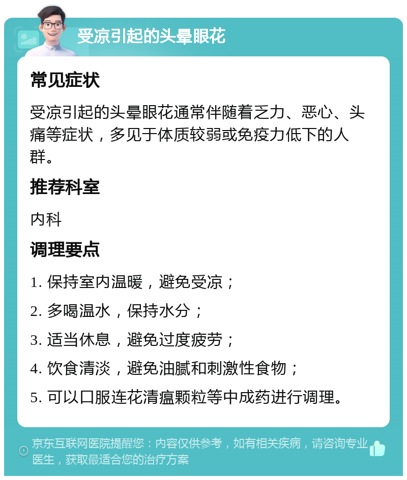 受凉引起的头晕眼花 常见症状 受凉引起的头晕眼花通常伴随着乏力、恶心、头痛等症状，多见于体质较弱或免疫力低下的人群。 推荐科室 内科 调理要点 1. 保持室内温暖，避免受凉； 2. 多喝温水，保持水分； 3. 适当休息，避免过度疲劳； 4. 饮食清淡，避免油腻和刺激性食物； 5. 可以口服连花清瘟颗粒等中成药进行调理。