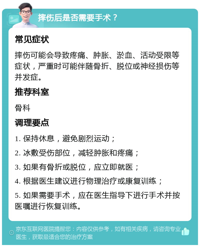 摔伤后是否需要手术？ 常见症状 摔伤可能会导致疼痛、肿胀、淤血、活动受限等症状，严重时可能伴随骨折、脱位或神经损伤等并发症。 推荐科室 骨科 调理要点 1. 保持休息，避免剧烈运动； 2. 冰敷受伤部位，减轻肿胀和疼痛； 3. 如果有骨折或脱位，应立即就医； 4. 根据医生建议进行物理治疗或康复训练； 5. 如果需要手术，应在医生指导下进行手术并按医嘱进行恢复训练。