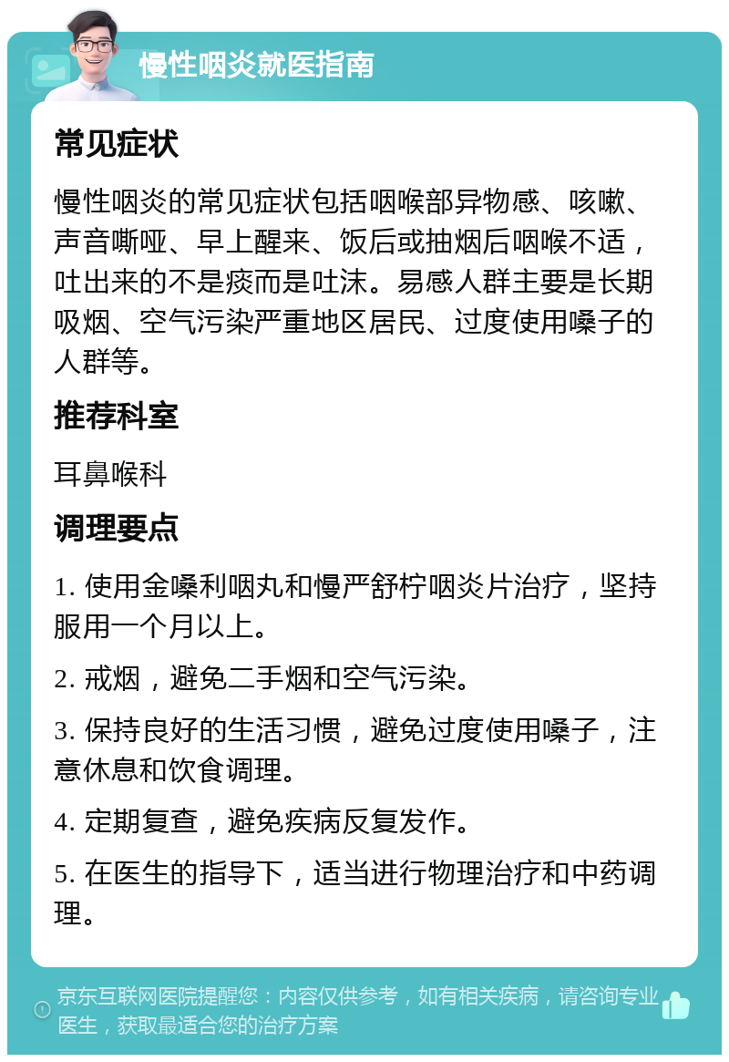 慢性咽炎就医指南 常见症状 慢性咽炎的常见症状包括咽喉部异物感、咳嗽、声音嘶哑、早上醒来、饭后或抽烟后咽喉不适，吐出来的不是痰而是吐沫。易感人群主要是长期吸烟、空气污染严重地区居民、过度使用嗓子的人群等。 推荐科室 耳鼻喉科 调理要点 1. 使用金嗓利咽丸和慢严舒柠咽炎片治疗，坚持服用一个月以上。 2. 戒烟，避免二手烟和空气污染。 3. 保持良好的生活习惯，避免过度使用嗓子，注意休息和饮食调理。 4. 定期复查，避免疾病反复发作。 5. 在医生的指导下，适当进行物理治疗和中药调理。