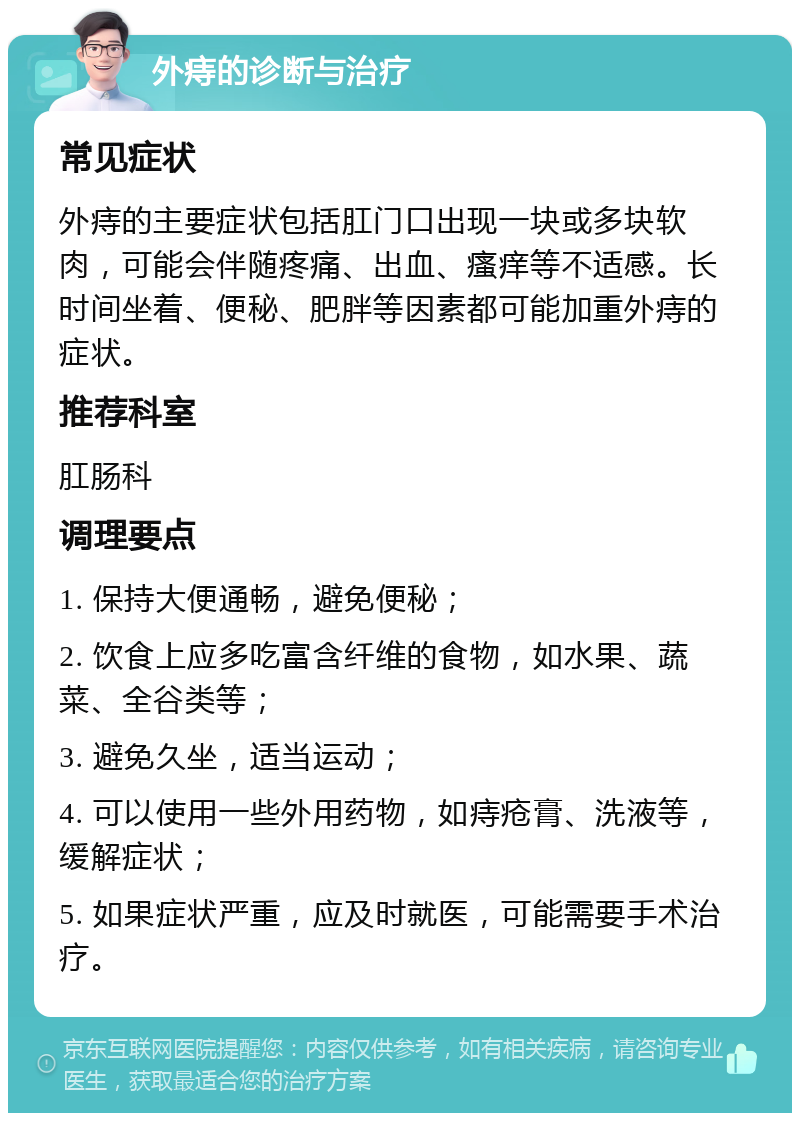 外痔的诊断与治疗 常见症状 外痔的主要症状包括肛门口出现一块或多块软肉，可能会伴随疼痛、出血、瘙痒等不适感。长时间坐着、便秘、肥胖等因素都可能加重外痔的症状。 推荐科室 肛肠科 调理要点 1. 保持大便通畅，避免便秘； 2. 饮食上应多吃富含纤维的食物，如水果、蔬菜、全谷类等； 3. 避免久坐，适当运动； 4. 可以使用一些外用药物，如痔疮膏、洗液等，缓解症状； 5. 如果症状严重，应及时就医，可能需要手术治疗。