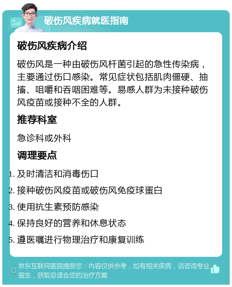 破伤风疾病就医指南 破伤风疾病介绍 破伤风是一种由破伤风杆菌引起的急性传染病，主要通过伤口感染。常见症状包括肌肉僵硬、抽搐、咀嚼和吞咽困难等。易感人群为未接种破伤风疫苗或接种不全的人群。 推荐科室 急诊科或外科 调理要点 及时清洁和消毒伤口 接种破伤风疫苗或破伤风免疫球蛋白 使用抗生素预防感染 保持良好的营养和休息状态 遵医嘱进行物理治疗和康复训练