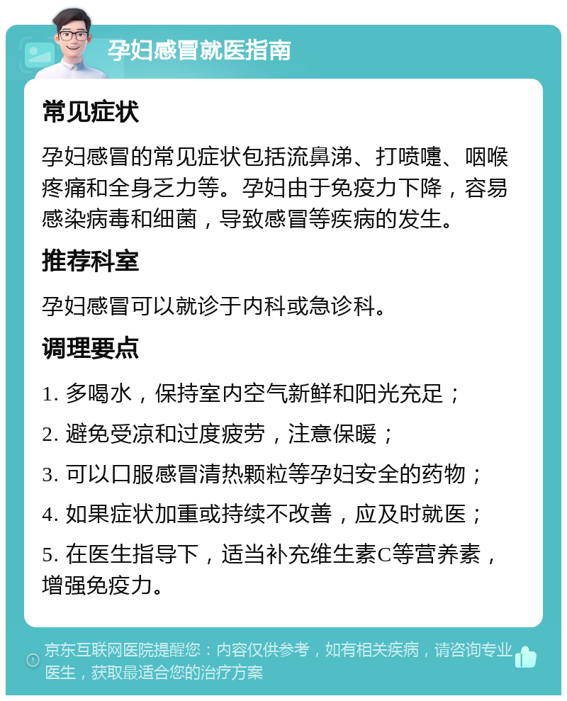 孕妇感冒就医指南 常见症状 孕妇感冒的常见症状包括流鼻涕、打喷嚏、咽喉疼痛和全身乏力等。孕妇由于免疫力下降，容易感染病毒和细菌，导致感冒等疾病的发生。 推荐科室 孕妇感冒可以就诊于内科或急诊科。 调理要点 1. 多喝水，保持室内空气新鲜和阳光充足； 2. 避免受凉和过度疲劳，注意保暖； 3. 可以口服感冒清热颗粒等孕妇安全的药物； 4. 如果症状加重或持续不改善，应及时就医； 5. 在医生指导下，适当补充维生素C等营养素，增强免疫力。