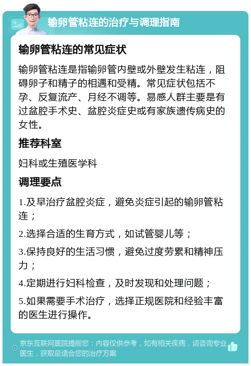 输卵管粘连的治疗与调理指南 输卵管粘连的常见症状 输卵管粘连是指输卵管内壁或外壁发生粘连，阻碍卵子和精子的相遇和受精。常见症状包括不孕、反复流产、月经不调等。易感人群主要是有过盆腔手术史、盆腔炎症史或有家族遗传病史的女性。 推荐科室 妇科或生殖医学科 调理要点 1.及早治疗盆腔炎症，避免炎症引起的输卵管粘连； 2.选择合适的生育方式，如试管婴儿等； 3.保持良好的生活习惯，避免过度劳累和精神压力； 4.定期进行妇科检查，及时发现和处理问题； 5.如果需要手术治疗，选择正规医院和经验丰富的医生进行操作。