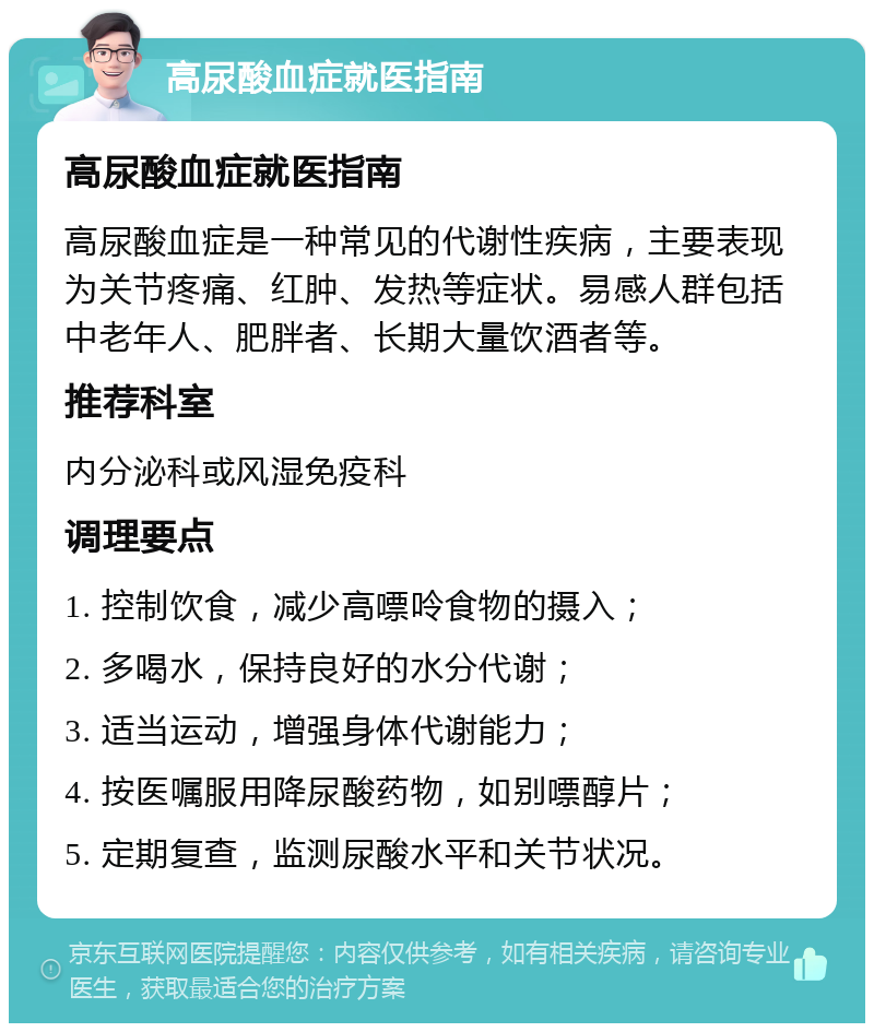 高尿酸血症就医指南 高尿酸血症就医指南 高尿酸血症是一种常见的代谢性疾病，主要表现为关节疼痛、红肿、发热等症状。易感人群包括中老年人、肥胖者、长期大量饮酒者等。 推荐科室 内分泌科或风湿免疫科 调理要点 1. 控制饮食，减少高嘌呤食物的摄入； 2. 多喝水，保持良好的水分代谢； 3. 适当运动，增强身体代谢能力； 4. 按医嘱服用降尿酸药物，如别嘌醇片； 5. 定期复查，监测尿酸水平和关节状况。