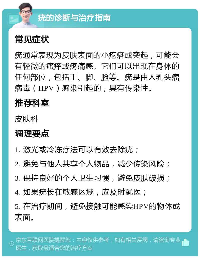 疣的诊断与治疗指南 常见症状 疣通常表现为皮肤表面的小疙瘩或突起，可能会有轻微的瘙痒或疼痛感。它们可以出现在身体的任何部位，包括手、脚、脸等。疣是由人乳头瘤病毒（HPV）感染引起的，具有传染性。 推荐科室 皮肤科 调理要点 1. 激光或冷冻疗法可以有效去除疣； 2. 避免与他人共享个人物品，减少传染风险； 3. 保持良好的个人卫生习惯，避免皮肤破损； 4. 如果疣长在敏感区域，应及时就医； 5. 在治疗期间，避免接触可能感染HPV的物体或表面。