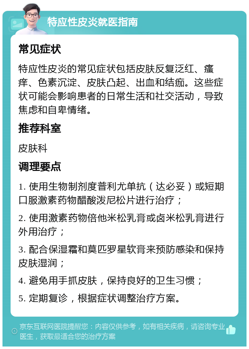 特应性皮炎就医指南 常见症状 特应性皮炎的常见症状包括皮肤反复泛红、瘙痒、色素沉淀、皮肤凸起、出血和结痂。这些症状可能会影响患者的日常生活和社交活动，导致焦虑和自卑情绪。 推荐科室 皮肤科 调理要点 1. 使用生物制剂度普利尤单抗（达必妥）或短期口服激素药物醋酸泼尼松片进行治疗； 2. 使用激素药物倍他米松乳膏或卤米松乳膏进行外用治疗； 3. 配合保湿霜和莫匹罗星软膏来预防感染和保持皮肤湿润； 4. 避免用手抓皮肤，保持良好的卫生习惯； 5. 定期复诊，根据症状调整治疗方案。