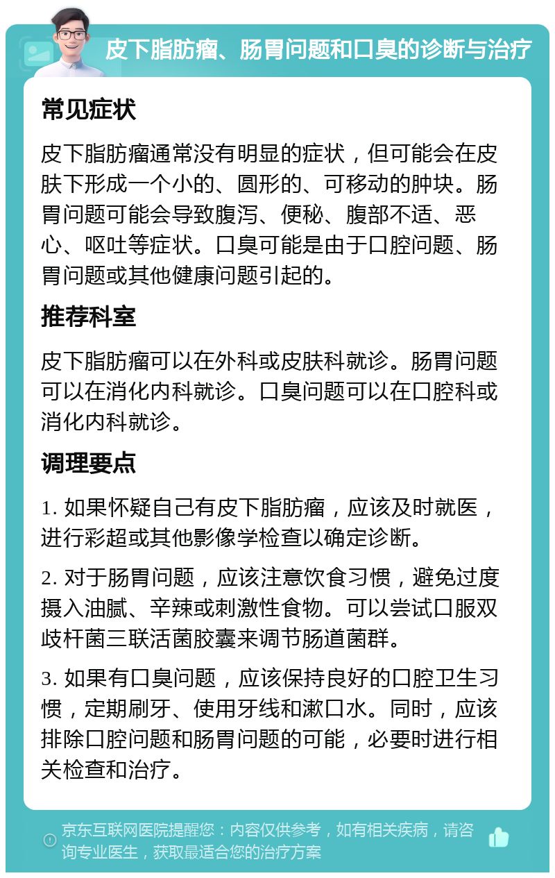 皮下脂肪瘤、肠胃问题和口臭的诊断与治疗 常见症状 皮下脂肪瘤通常没有明显的症状，但可能会在皮肤下形成一个小的、圆形的、可移动的肿块。肠胃问题可能会导致腹泻、便秘、腹部不适、恶心、呕吐等症状。口臭可能是由于口腔问题、肠胃问题或其他健康问题引起的。 推荐科室 皮下脂肪瘤可以在外科或皮肤科就诊。肠胃问题可以在消化内科就诊。口臭问题可以在口腔科或消化内科就诊。 调理要点 1. 如果怀疑自己有皮下脂肪瘤，应该及时就医，进行彩超或其他影像学检查以确定诊断。 2. 对于肠胃问题，应该注意饮食习惯，避免过度摄入油腻、辛辣或刺激性食物。可以尝试口服双歧杆菌三联活菌胶囊来调节肠道菌群。 3. 如果有口臭问题，应该保持良好的口腔卫生习惯，定期刷牙、使用牙线和漱口水。同时，应该排除口腔问题和肠胃问题的可能，必要时进行相关检查和治疗。