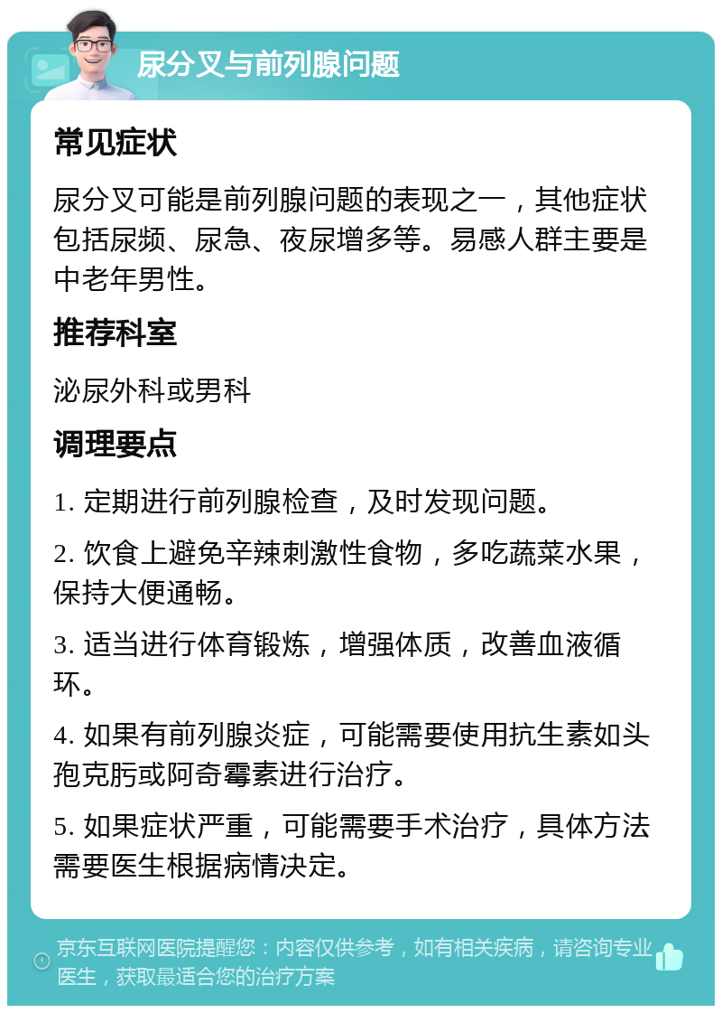 尿分叉与前列腺问题 常见症状 尿分叉可能是前列腺问题的表现之一，其他症状包括尿频、尿急、夜尿增多等。易感人群主要是中老年男性。 推荐科室 泌尿外科或男科 调理要点 1. 定期进行前列腺检查，及时发现问题。 2. 饮食上避免辛辣刺激性食物，多吃蔬菜水果，保持大便通畅。 3. 适当进行体育锻炼，增强体质，改善血液循环。 4. 如果有前列腺炎症，可能需要使用抗生素如头孢克肟或阿奇霉素进行治疗。 5. 如果症状严重，可能需要手术治疗，具体方法需要医生根据病情决定。