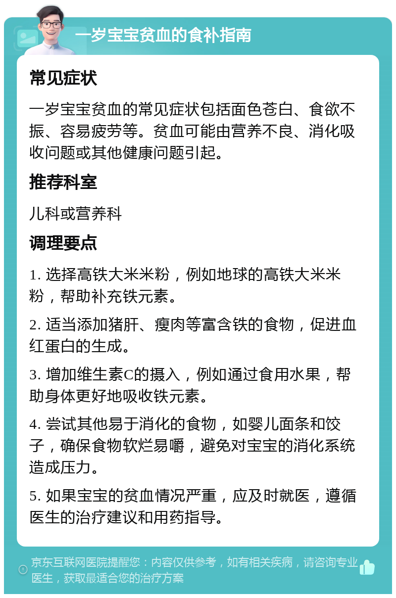 一岁宝宝贫血的食补指南 常见症状 一岁宝宝贫血的常见症状包括面色苍白、食欲不振、容易疲劳等。贫血可能由营养不良、消化吸收问题或其他健康问题引起。 推荐科室 儿科或营养科 调理要点 1. 选择高铁大米米粉，例如地球的高铁大米米粉，帮助补充铁元素。 2. 适当添加猪肝、瘦肉等富含铁的食物，促进血红蛋白的生成。 3. 增加维生素C的摄入，例如通过食用水果，帮助身体更好地吸收铁元素。 4. 尝试其他易于消化的食物，如婴儿面条和饺子，确保食物软烂易嚼，避免对宝宝的消化系统造成压力。 5. 如果宝宝的贫血情况严重，应及时就医，遵循医生的治疗建议和用药指导。