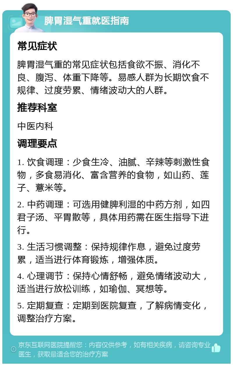 脾胃湿气重就医指南 常见症状 脾胃湿气重的常见症状包括食欲不振、消化不良、腹泻、体重下降等。易感人群为长期饮食不规律、过度劳累、情绪波动大的人群。 推荐科室 中医内科 调理要点 1. 饮食调理：少食生冷、油腻、辛辣等刺激性食物，多食易消化、富含营养的食物，如山药、莲子、薏米等。 2. 中药调理：可选用健脾利湿的中药方剂，如四君子汤、平胃散等，具体用药需在医生指导下进行。 3. 生活习惯调整：保持规律作息，避免过度劳累，适当进行体育锻炼，增强体质。 4. 心理调节：保持心情舒畅，避免情绪波动大，适当进行放松训练，如瑜伽、冥想等。 5. 定期复查：定期到医院复查，了解病情变化，调整治疗方案。