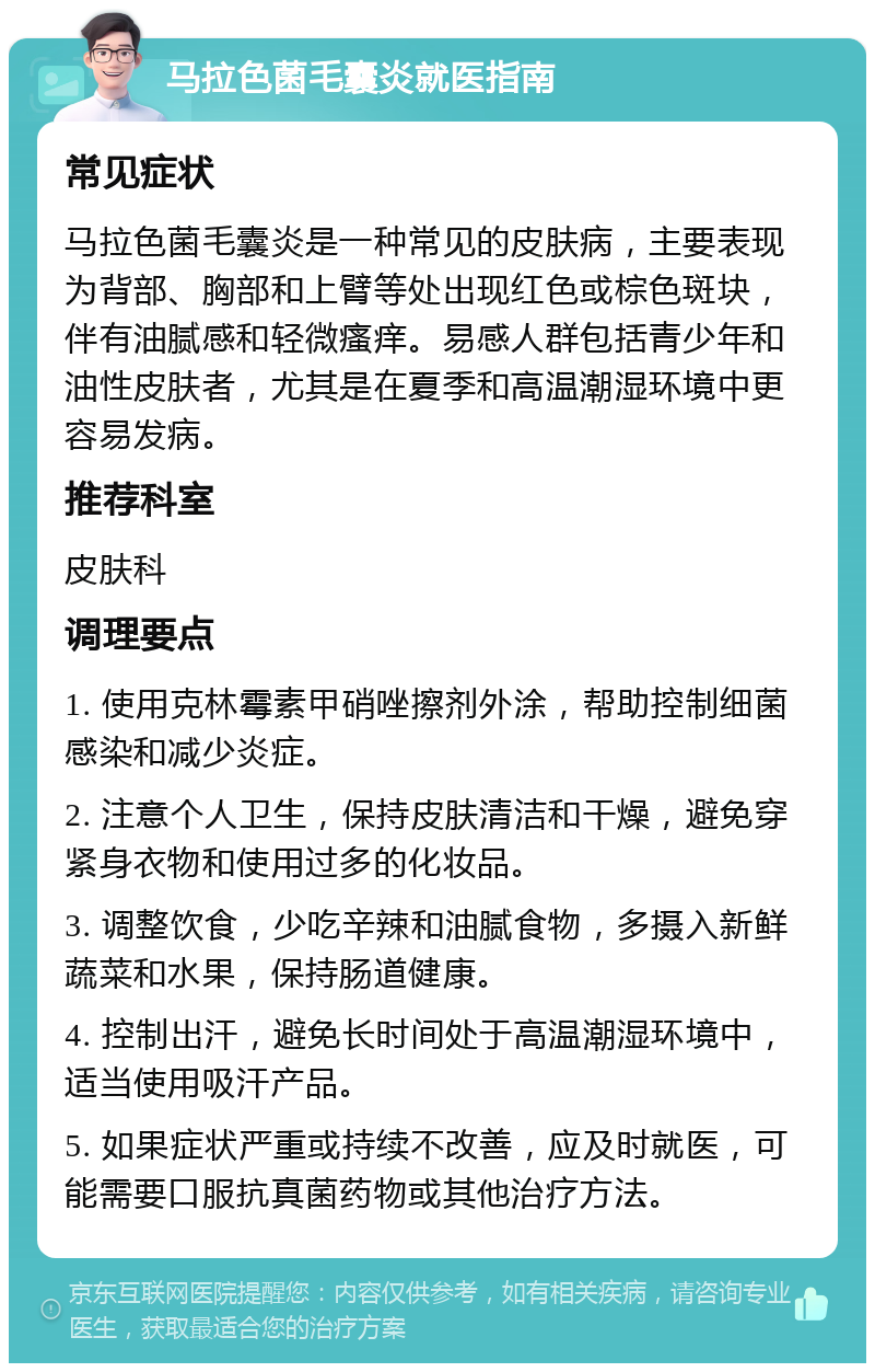 马拉色菌毛囊炎就医指南 常见症状 马拉色菌毛囊炎是一种常见的皮肤病，主要表现为背部、胸部和上臂等处出现红色或棕色斑块，伴有油腻感和轻微瘙痒。易感人群包括青少年和油性皮肤者，尤其是在夏季和高温潮湿环境中更容易发病。 推荐科室 皮肤科 调理要点 1. 使用克林霉素甲硝唑擦剂外涂，帮助控制细菌感染和减少炎症。 2. 注意个人卫生，保持皮肤清洁和干燥，避免穿紧身衣物和使用过多的化妆品。 3. 调整饮食，少吃辛辣和油腻食物，多摄入新鲜蔬菜和水果，保持肠道健康。 4. 控制出汗，避免长时间处于高温潮湿环境中，适当使用吸汗产品。 5. 如果症状严重或持续不改善，应及时就医，可能需要口服抗真菌药物或其他治疗方法。