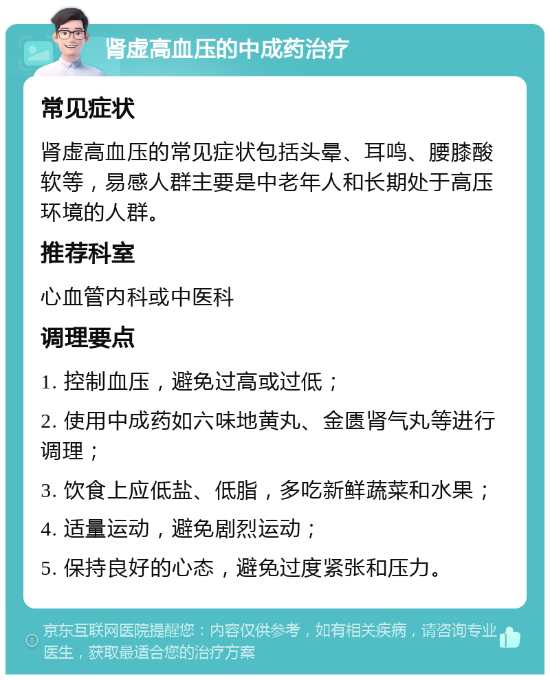 肾虚高血压的中成药治疗 常见症状 肾虚高血压的常见症状包括头晕、耳鸣、腰膝酸软等，易感人群主要是中老年人和长期处于高压环境的人群。 推荐科室 心血管内科或中医科 调理要点 1. 控制血压，避免过高或过低； 2. 使用中成药如六味地黄丸、金匮肾气丸等进行调理； 3. 饮食上应低盐、低脂，多吃新鲜蔬菜和水果； 4. 适量运动，避免剧烈运动； 5. 保持良好的心态，避免过度紧张和压力。