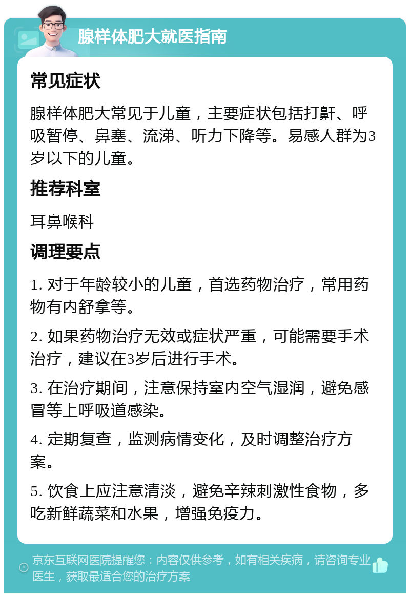 腺样体肥大就医指南 常见症状 腺样体肥大常见于儿童，主要症状包括打鼾、呼吸暂停、鼻塞、流涕、听力下降等。易感人群为3岁以下的儿童。 推荐科室 耳鼻喉科 调理要点 1. 对于年龄较小的儿童，首选药物治疗，常用药物有内舒拿等。 2. 如果药物治疗无效或症状严重，可能需要手术治疗，建议在3岁后进行手术。 3. 在治疗期间，注意保持室内空气湿润，避免感冒等上呼吸道感染。 4. 定期复查，监测病情变化，及时调整治疗方案。 5. 饮食上应注意清淡，避免辛辣刺激性食物，多吃新鲜蔬菜和水果，增强免疫力。