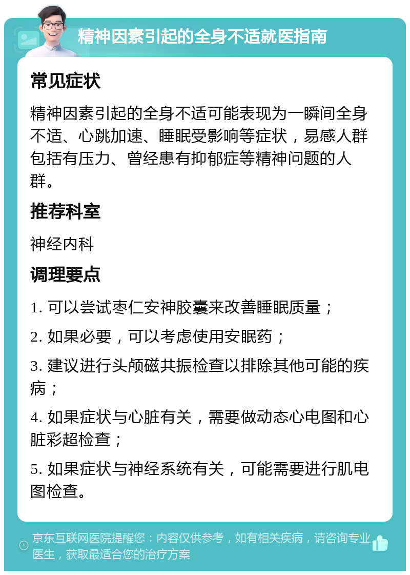 精神因素引起的全身不适就医指南 常见症状 精神因素引起的全身不适可能表现为一瞬间全身不适、心跳加速、睡眠受影响等症状，易感人群包括有压力、曾经患有抑郁症等精神问题的人群。 推荐科室 神经内科 调理要点 1. 可以尝试枣仁安神胶囊来改善睡眠质量； 2. 如果必要，可以考虑使用安眠药； 3. 建议进行头颅磁共振检查以排除其他可能的疾病； 4. 如果症状与心脏有关，需要做动态心电图和心脏彩超检查； 5. 如果症状与神经系统有关，可能需要进行肌电图检查。