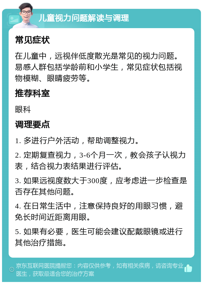 儿童视力问题解读与调理 常见症状 在儿童中，远视伴低度散光是常见的视力问题。易感人群包括学龄前和小学生，常见症状包括视物模糊、眼睛疲劳等。 推荐科室 眼科 调理要点 1. 多进行户外活动，帮助调整视力。 2. 定期复查视力，3-6个月一次，教会孩子认视力表，结合视力表结果进行评估。 3. 如果远视度数大于300度，应考虑进一步检查是否存在其他问题。 4. 在日常生活中，注意保持良好的用眼习惯，避免长时间近距离用眼。 5. 如果有必要，医生可能会建议配戴眼镜或进行其他治疗措施。