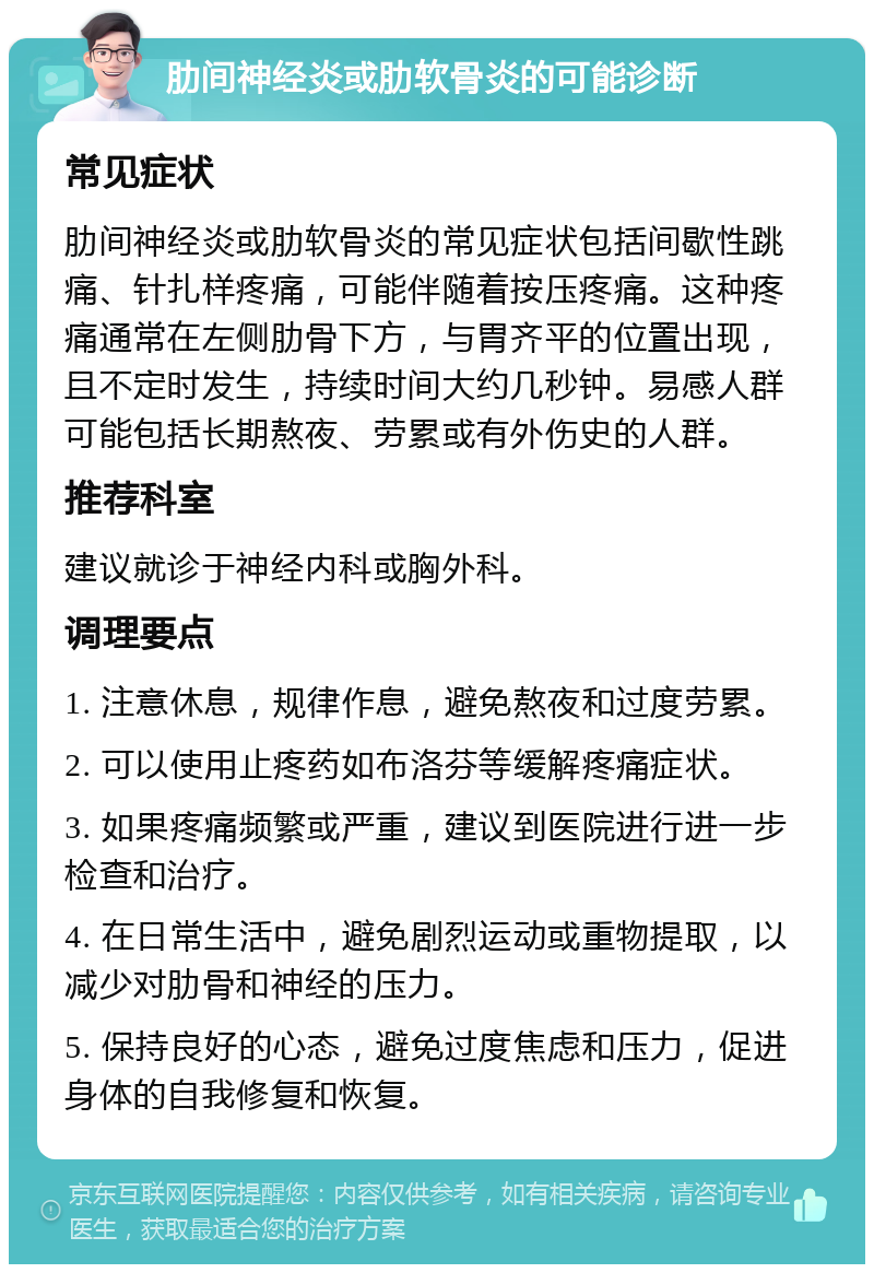 肋间神经炎或肋软骨炎的可能诊断 常见症状 肋间神经炎或肋软骨炎的常见症状包括间歇性跳痛、针扎样疼痛，可能伴随着按压疼痛。这种疼痛通常在左侧肋骨下方，与胃齐平的位置出现，且不定时发生，持续时间大约几秒钟。易感人群可能包括长期熬夜、劳累或有外伤史的人群。 推荐科室 建议就诊于神经内科或胸外科。 调理要点 1. 注意休息，规律作息，避免熬夜和过度劳累。 2. 可以使用止疼药如布洛芬等缓解疼痛症状。 3. 如果疼痛频繁或严重，建议到医院进行进一步检查和治疗。 4. 在日常生活中，避免剧烈运动或重物提取，以减少对肋骨和神经的压力。 5. 保持良好的心态，避免过度焦虑和压力，促进身体的自我修复和恢复。