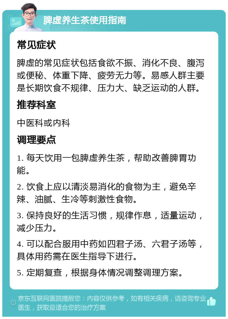 脾虚养生茶使用指南 常见症状 脾虚的常见症状包括食欲不振、消化不良、腹泻或便秘、体重下降、疲劳无力等。易感人群主要是长期饮食不规律、压力大、缺乏运动的人群。 推荐科室 中医科或内科 调理要点 1. 每天饮用一包脾虚养生茶，帮助改善脾胃功能。 2. 饮食上应以清淡易消化的食物为主，避免辛辣、油腻、生冷等刺激性食物。 3. 保持良好的生活习惯，规律作息，适量运动，减少压力。 4. 可以配合服用中药如四君子汤、六君子汤等，具体用药需在医生指导下进行。 5. 定期复查，根据身体情况调整调理方案。