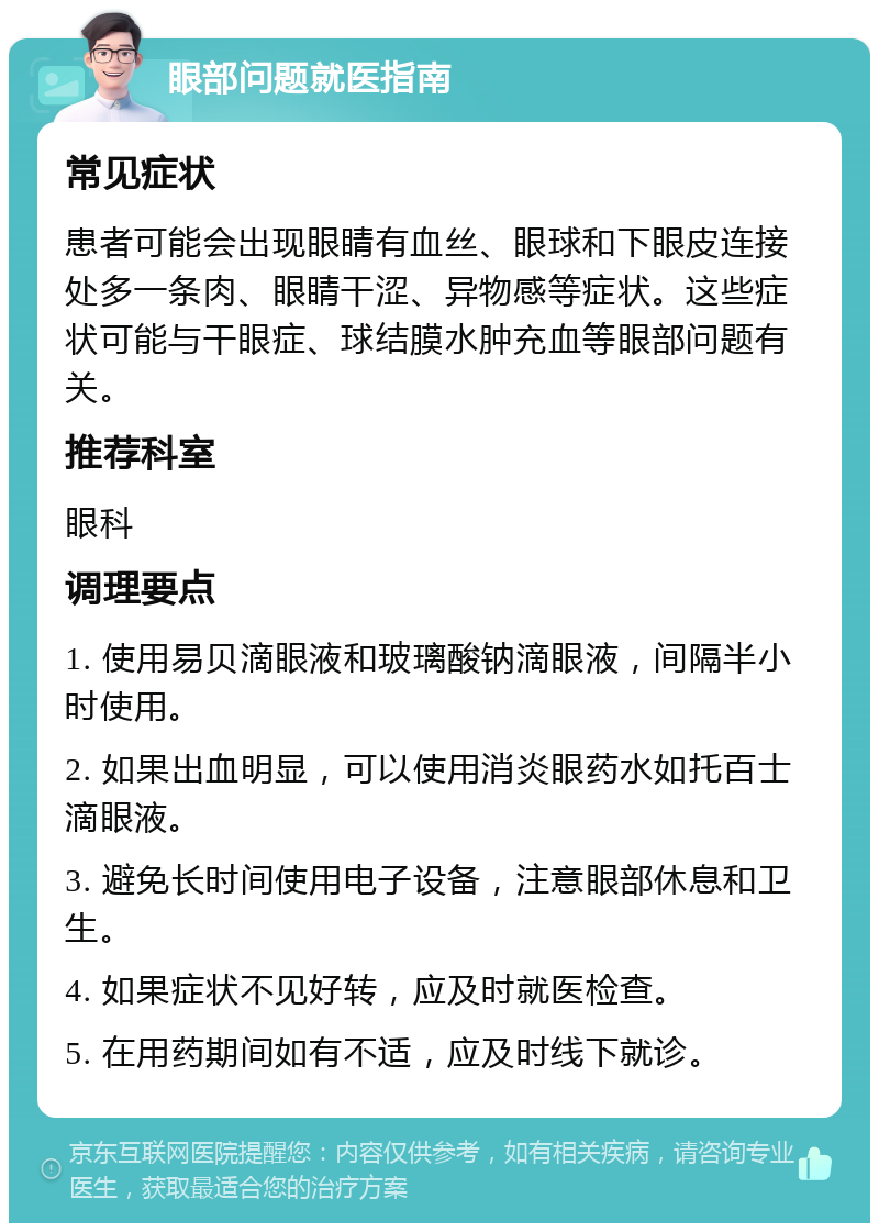 眼部问题就医指南 常见症状 患者可能会出现眼睛有血丝、眼球和下眼皮连接处多一条肉、眼睛干涩、异物感等症状。这些症状可能与干眼症、球结膜水肿充血等眼部问题有关。 推荐科室 眼科 调理要点 1. 使用易贝滴眼液和玻璃酸钠滴眼液，间隔半小时使用。 2. 如果出血明显，可以使用消炎眼药水如托百士滴眼液。 3. 避免长时间使用电子设备，注意眼部休息和卫生。 4. 如果症状不见好转，应及时就医检查。 5. 在用药期间如有不适，应及时线下就诊。