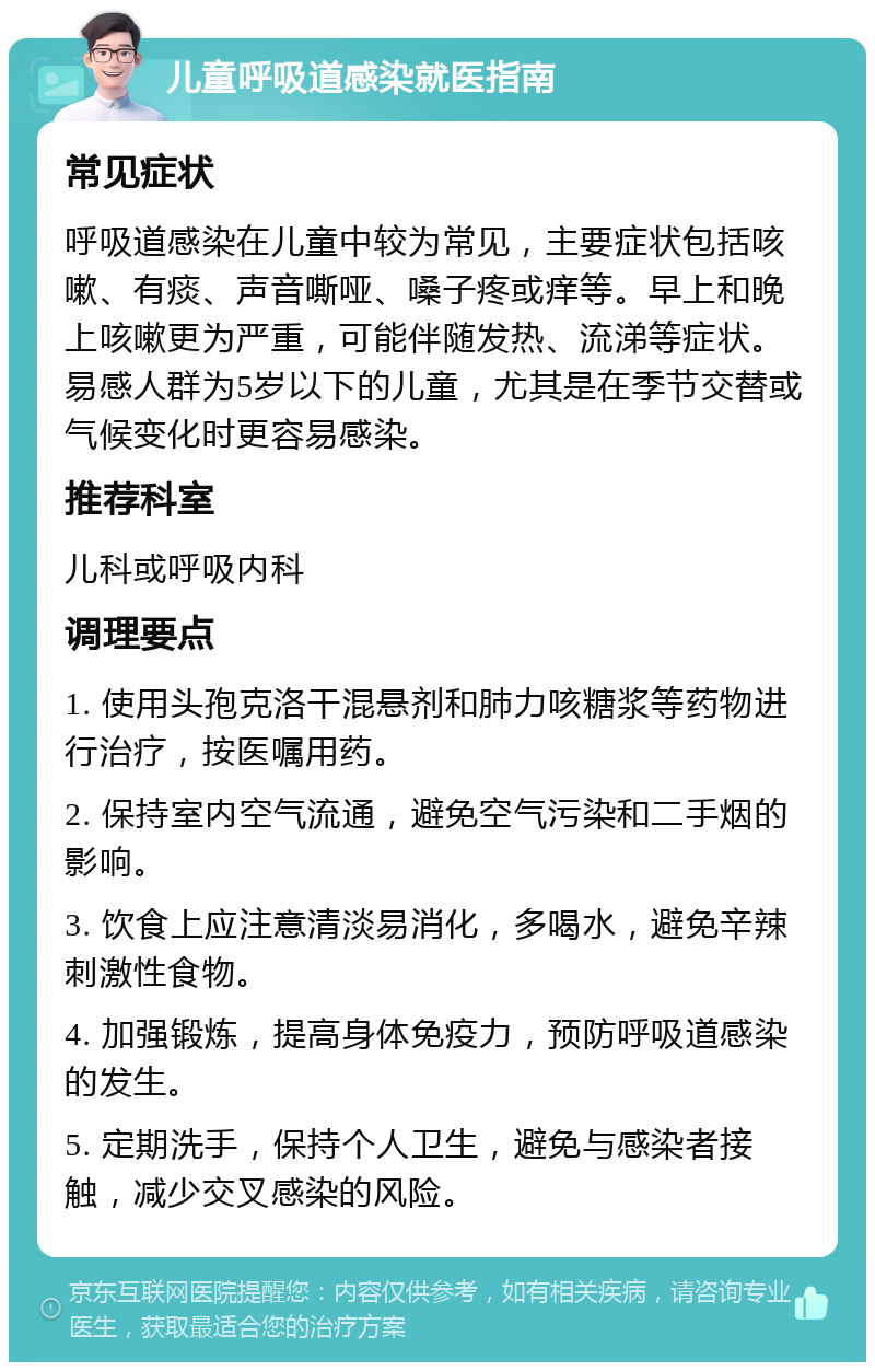 儿童呼吸道感染就医指南 常见症状 呼吸道感染在儿童中较为常见，主要症状包括咳嗽、有痰、声音嘶哑、嗓子疼或痒等。早上和晚上咳嗽更为严重，可能伴随发热、流涕等症状。易感人群为5岁以下的儿童，尤其是在季节交替或气候变化时更容易感染。 推荐科室 儿科或呼吸内科 调理要点 1. 使用头孢克洛干混悬剂和肺力咳糖浆等药物进行治疗，按医嘱用药。 2. 保持室内空气流通，避免空气污染和二手烟的影响。 3. 饮食上应注意清淡易消化，多喝水，避免辛辣刺激性食物。 4. 加强锻炼，提高身体免疫力，预防呼吸道感染的发生。 5. 定期洗手，保持个人卫生，避免与感染者接触，减少交叉感染的风险。