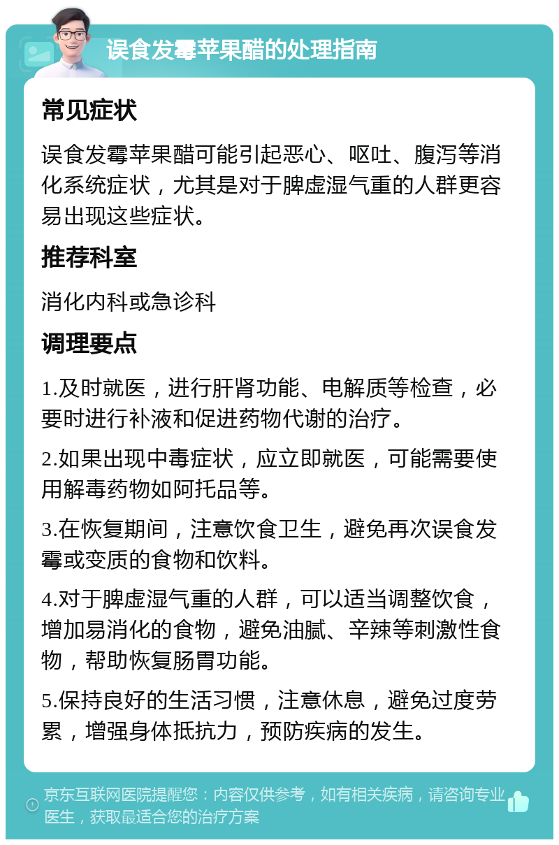 误食发霉苹果醋的处理指南 常见症状 误食发霉苹果醋可能引起恶心、呕吐、腹泻等消化系统症状，尤其是对于脾虚湿气重的人群更容易出现这些症状。 推荐科室 消化内科或急诊科 调理要点 1.及时就医，进行肝肾功能、电解质等检查，必要时进行补液和促进药物代谢的治疗。 2.如果出现中毒症状，应立即就医，可能需要使用解毒药物如阿托品等。 3.在恢复期间，注意饮食卫生，避免再次误食发霉或变质的食物和饮料。 4.对于脾虚湿气重的人群，可以适当调整饮食，增加易消化的食物，避免油腻、辛辣等刺激性食物，帮助恢复肠胃功能。 5.保持良好的生活习惯，注意休息，避免过度劳累，增强身体抵抗力，预防疾病的发生。