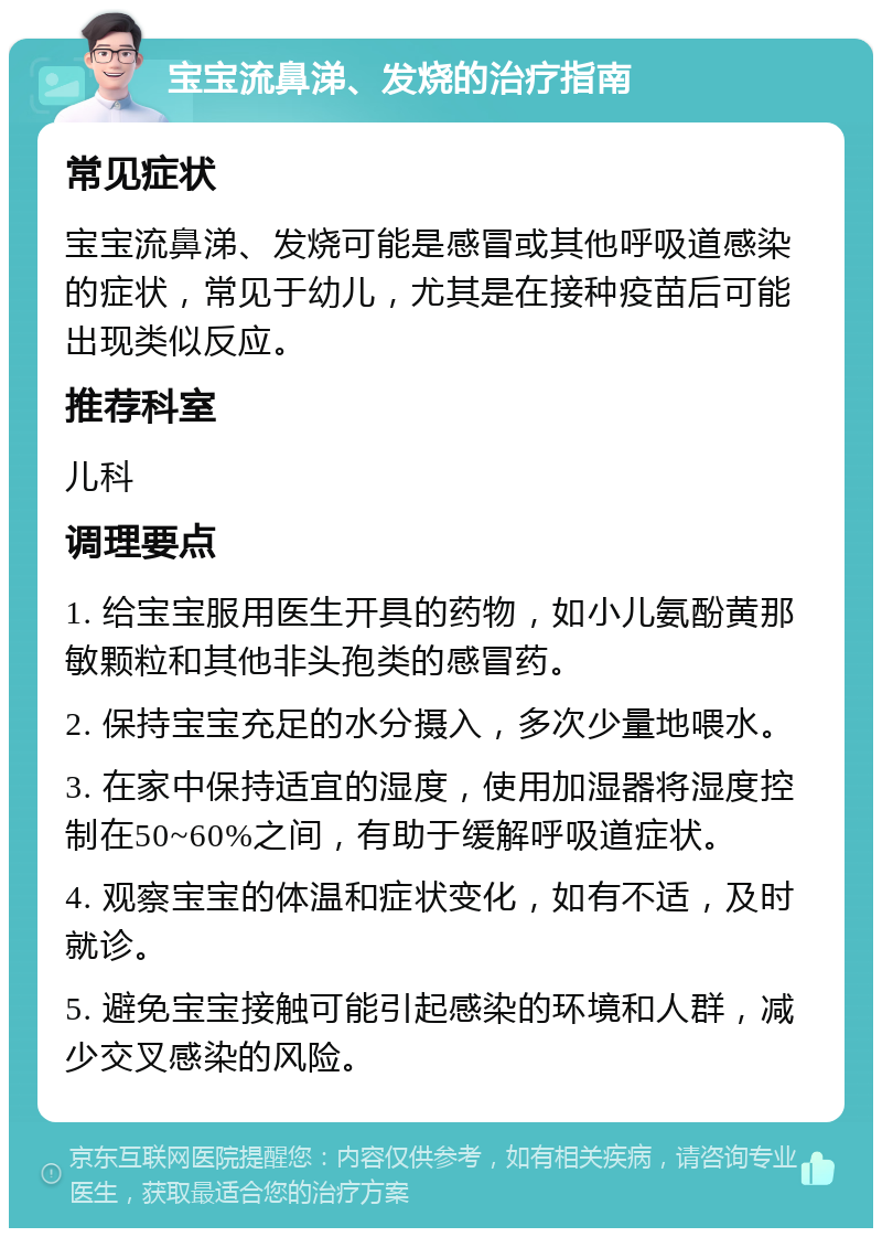 宝宝流鼻涕、发烧的治疗指南 常见症状 宝宝流鼻涕、发烧可能是感冒或其他呼吸道感染的症状，常见于幼儿，尤其是在接种疫苗后可能出现类似反应。 推荐科室 儿科 调理要点 1. 给宝宝服用医生开具的药物，如小儿氨酚黄那敏颗粒和其他非头孢类的感冒药。 2. 保持宝宝充足的水分摄入，多次少量地喂水。 3. 在家中保持适宜的湿度，使用加湿器将湿度控制在50~60%之间，有助于缓解呼吸道症状。 4. 观察宝宝的体温和症状变化，如有不适，及时就诊。 5. 避免宝宝接触可能引起感染的环境和人群，减少交叉感染的风险。