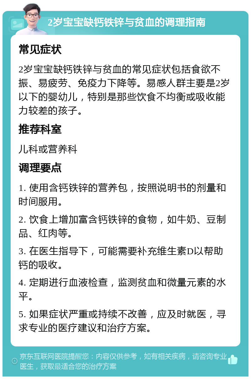 2岁宝宝缺钙铁锌与贫血的调理指南 常见症状 2岁宝宝缺钙铁锌与贫血的常见症状包括食欲不振、易疲劳、免疫力下降等。易感人群主要是2岁以下的婴幼儿，特别是那些饮食不均衡或吸收能力较差的孩子。 推荐科室 儿科或营养科 调理要点 1. 使用含钙铁锌的营养包，按照说明书的剂量和时间服用。 2. 饮食上增加富含钙铁锌的食物，如牛奶、豆制品、红肉等。 3. 在医生指导下，可能需要补充维生素D以帮助钙的吸收。 4. 定期进行血液检查，监测贫血和微量元素的水平。 5. 如果症状严重或持续不改善，应及时就医，寻求专业的医疗建议和治疗方案。