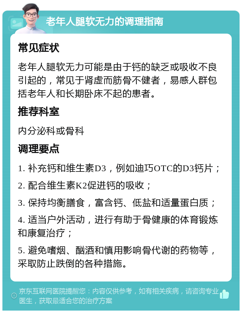 老年人腿软无力的调理指南 常见症状 老年人腿软无力可能是由于钙的缺乏或吸收不良引起的，常见于肾虚而筋骨不健者，易感人群包括老年人和长期卧床不起的患者。 推荐科室 内分泌科或骨科 调理要点 1. 补充钙和维生素D3，例如迪巧OTC的D3钙片； 2. 配合维生素K2促进钙的吸收； 3. 保持均衡膳食，富含钙、低盐和适量蛋白质； 4. 适当户外活动，进行有助于骨健康的体育锻炼和康复治疗； 5. 避免嗜烟、酗酒和慎用影响骨代谢的药物等，采取防止跌倒的各种措施。