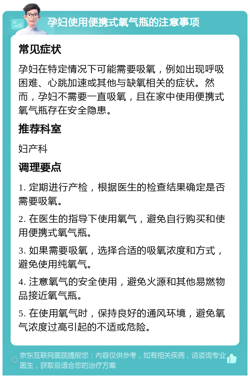 孕妇使用便携式氧气瓶的注意事项 常见症状 孕妇在特定情况下可能需要吸氧，例如出现呼吸困难、心跳加速或其他与缺氧相关的症状。然而，孕妇不需要一直吸氧，且在家中使用便携式氧气瓶存在安全隐患。 推荐科室 妇产科 调理要点 1. 定期进行产检，根据医生的检查结果确定是否需要吸氧。 2. 在医生的指导下使用氧气，避免自行购买和使用便携式氧气瓶。 3. 如果需要吸氧，选择合适的吸氧浓度和方式，避免使用纯氧气。 4. 注意氧气的安全使用，避免火源和其他易燃物品接近氧气瓶。 5. 在使用氧气时，保持良好的通风环境，避免氧气浓度过高引起的不适或危险。