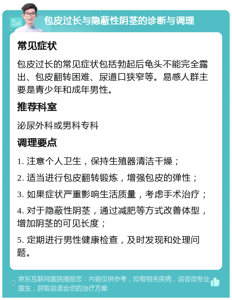 包皮过长与隐蔽性阴茎的诊断与调理 常见症状 包皮过长的常见症状包括勃起后龟头不能完全露出、包皮翻转困难、尿道口狭窄等。易感人群主要是青少年和成年男性。 推荐科室 泌尿外科或男科专科 调理要点 1. 注意个人卫生，保持生殖器清洁干燥； 2. 适当进行包皮翻转锻炼，增强包皮的弹性； 3. 如果症状严重影响生活质量，考虑手术治疗； 4. 对于隐蔽性阴茎，通过减肥等方式改善体型，增加阴茎的可见长度； 5. 定期进行男性健康检查，及时发现和处理问题。