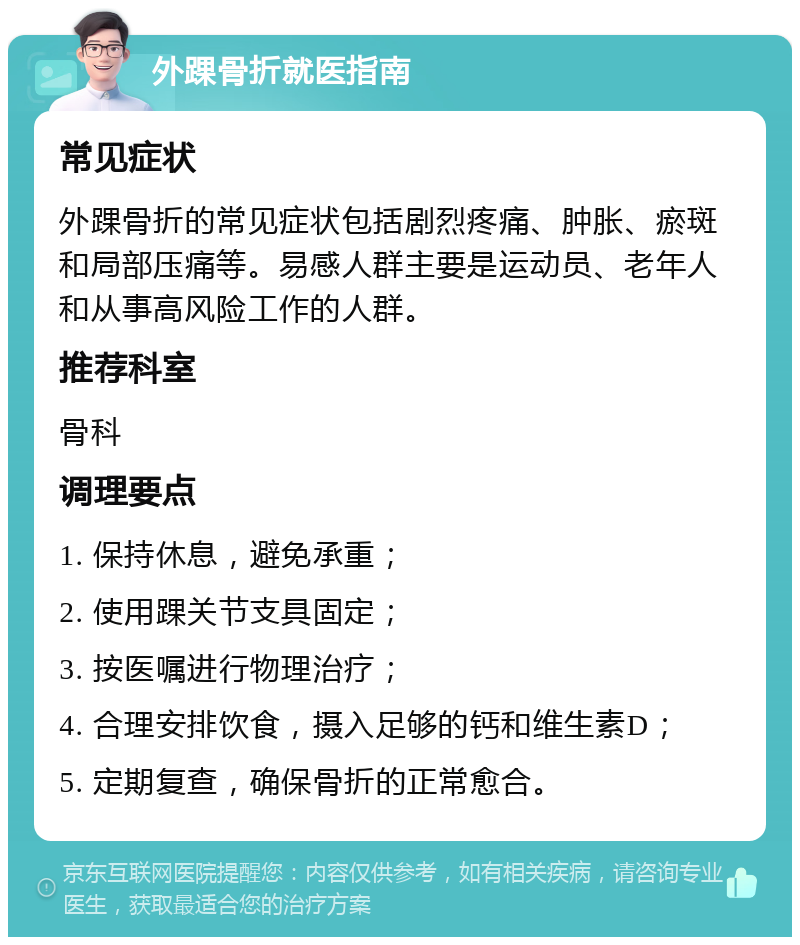 外踝骨折就医指南 常见症状 外踝骨折的常见症状包括剧烈疼痛、肿胀、瘀斑和局部压痛等。易感人群主要是运动员、老年人和从事高风险工作的人群。 推荐科室 骨科 调理要点 1. 保持休息，避免承重； 2. 使用踝关节支具固定； 3. 按医嘱进行物理治疗； 4. 合理安排饮食，摄入足够的钙和维生素D； 5. 定期复查，确保骨折的正常愈合。