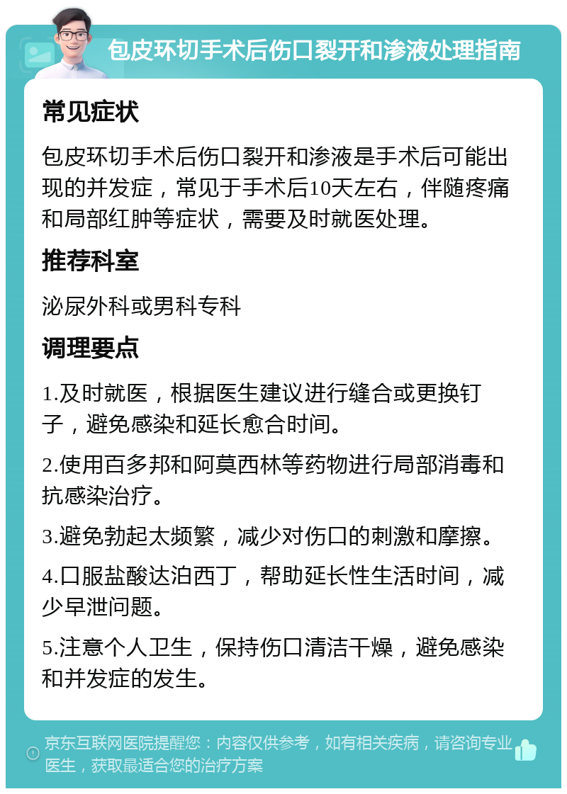 包皮环切手术后伤口裂开和渗液处理指南 常见症状 包皮环切手术后伤口裂开和渗液是手术后可能出现的并发症，常见于手术后10天左右，伴随疼痛和局部红肿等症状，需要及时就医处理。 推荐科室 泌尿外科或男科专科 调理要点 1.及时就医，根据医生建议进行缝合或更换钉子，避免感染和延长愈合时间。 2.使用百多邦和阿莫西林等药物进行局部消毒和抗感染治疗。 3.避免勃起太频繁，减少对伤口的刺激和摩擦。 4.口服盐酸达泊西丁，帮助延长性生活时间，减少早泄问题。 5.注意个人卫生，保持伤口清洁干燥，避免感染和并发症的发生。