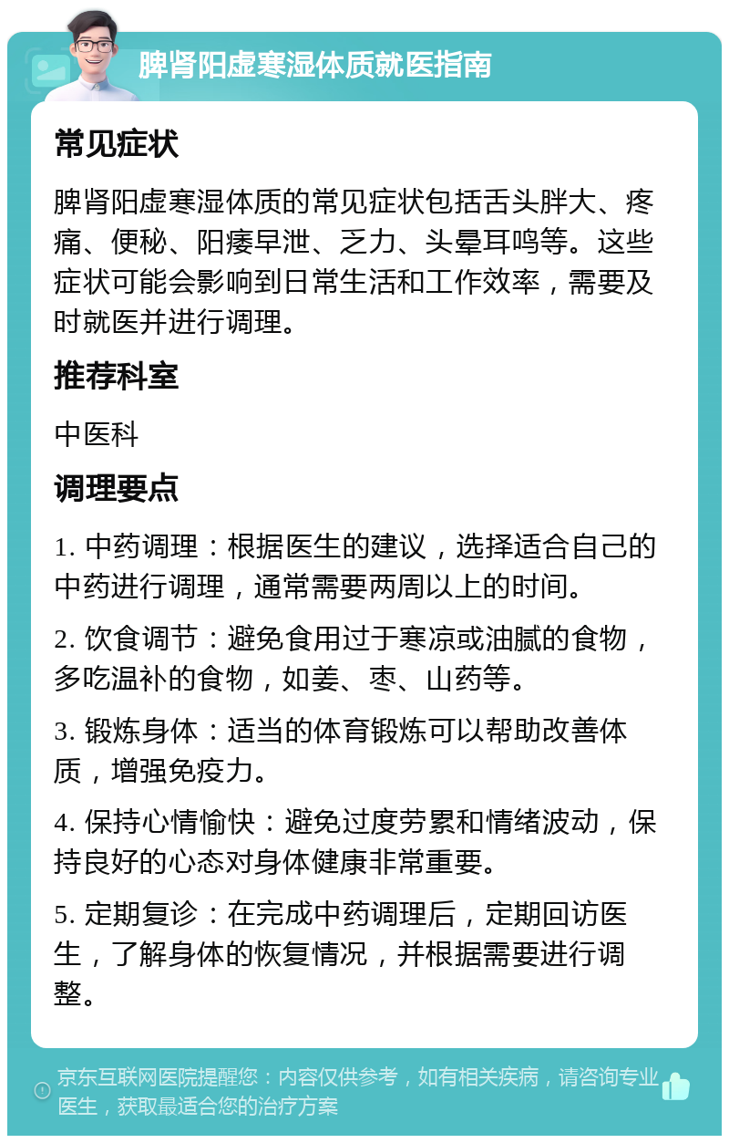 脾肾阳虚寒湿体质就医指南 常见症状 脾肾阳虚寒湿体质的常见症状包括舌头胖大、疼痛、便秘、阳痿早泄、乏力、头晕耳鸣等。这些症状可能会影响到日常生活和工作效率，需要及时就医并进行调理。 推荐科室 中医科 调理要点 1. 中药调理：根据医生的建议，选择适合自己的中药进行调理，通常需要两周以上的时间。 2. 饮食调节：避免食用过于寒凉或油腻的食物，多吃温补的食物，如姜、枣、山药等。 3. 锻炼身体：适当的体育锻炼可以帮助改善体质，增强免疫力。 4. 保持心情愉快：避免过度劳累和情绪波动，保持良好的心态对身体健康非常重要。 5. 定期复诊：在完成中药调理后，定期回访医生，了解身体的恢复情况，并根据需要进行调整。