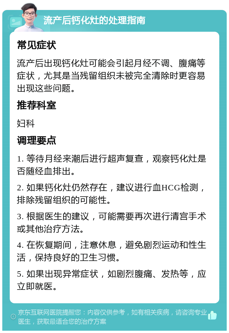 流产后钙化灶的处理指南 常见症状 流产后出现钙化灶可能会引起月经不调、腹痛等症状，尤其是当残留组织未被完全清除时更容易出现这些问题。 推荐科室 妇科 调理要点 1. 等待月经来潮后进行超声复查，观察钙化灶是否随经血排出。 2. 如果钙化灶仍然存在，建议进行血HCG检测，排除残留组织的可能性。 3. 根据医生的建议，可能需要再次进行清宫手术或其他治疗方法。 4. 在恢复期间，注意休息，避免剧烈运动和性生活，保持良好的卫生习惯。 5. 如果出现异常症状，如剧烈腹痛、发热等，应立即就医。